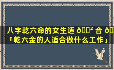 八字乾六命的女生适 🌲 合 🐼 「乾六金的人适合做什么工作」